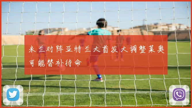 米兰对阵亚特兰大首发大调整莱奥可能替补待命