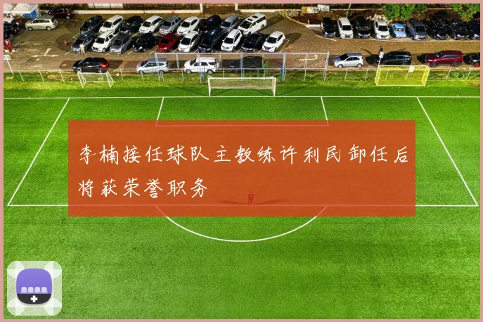 李楠接任球队主教练许利民卸任后将获荣誉职务