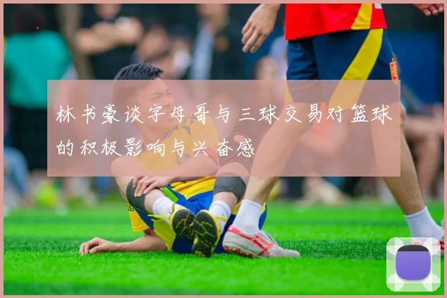 林书豪谈字母哥与三球交易对篮球的积极影响与兴奋感
