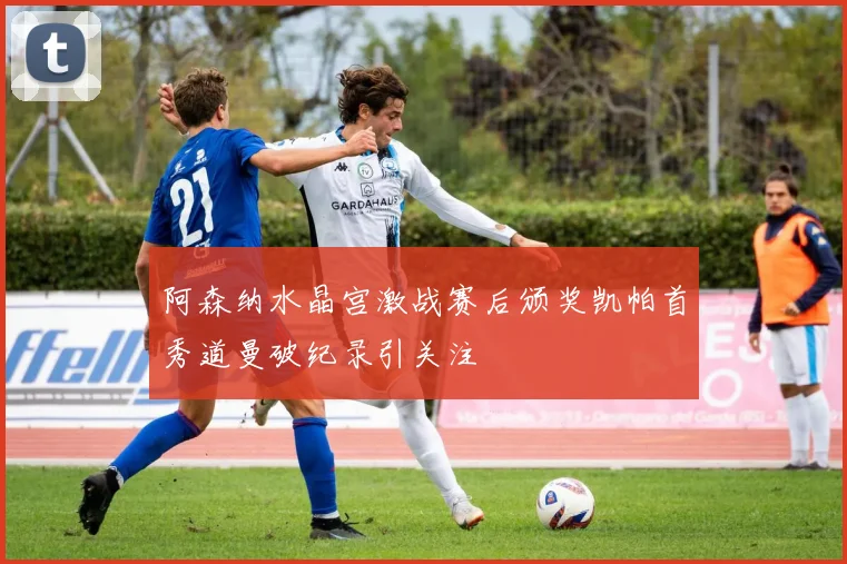 阿森纳水晶宫激战赛后颁奖凯帕首秀道曼破纪录引关注