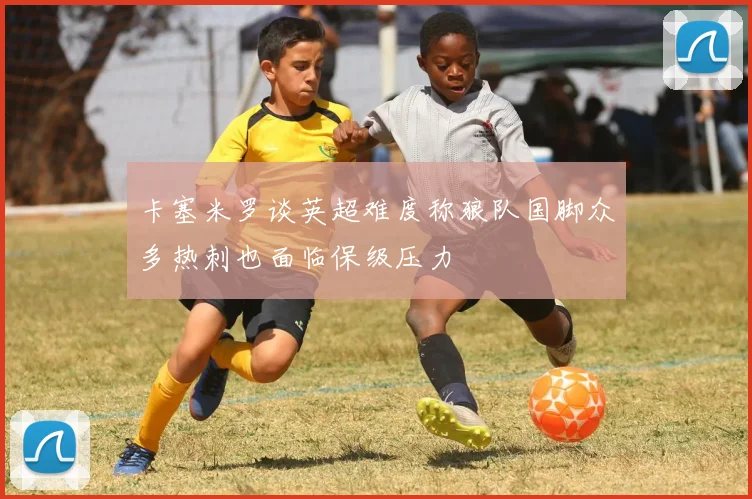 卡塞米罗谈英超难度称狼队国脚众多热刺也面临保级压力