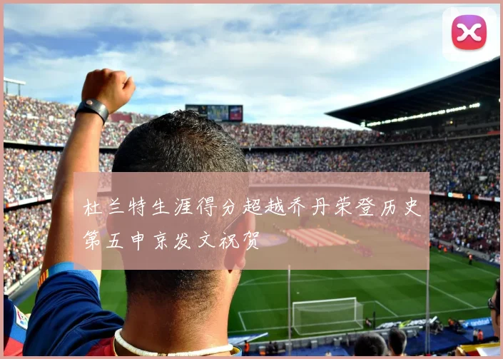 杜兰特生涯得分超越乔丹荣登历史第五申京发文祝贺