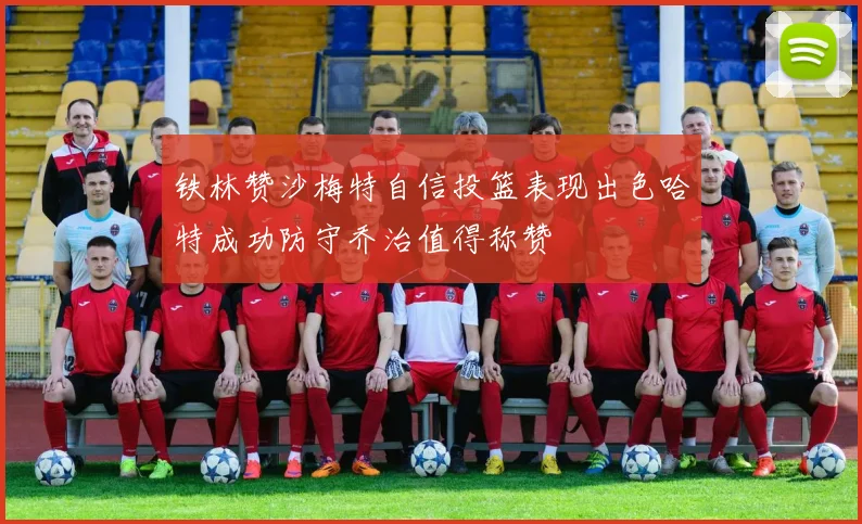 铁林赞沙梅特自信投篮表现出色哈特成功防守乔治值得称赞