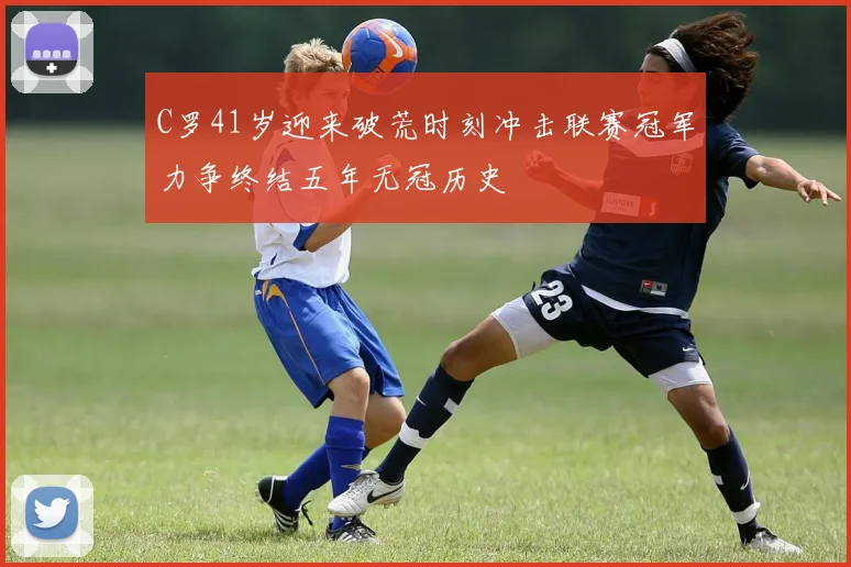 C罗41岁迎来破荒时刻冲击联赛冠军力争终结五年无冠历史