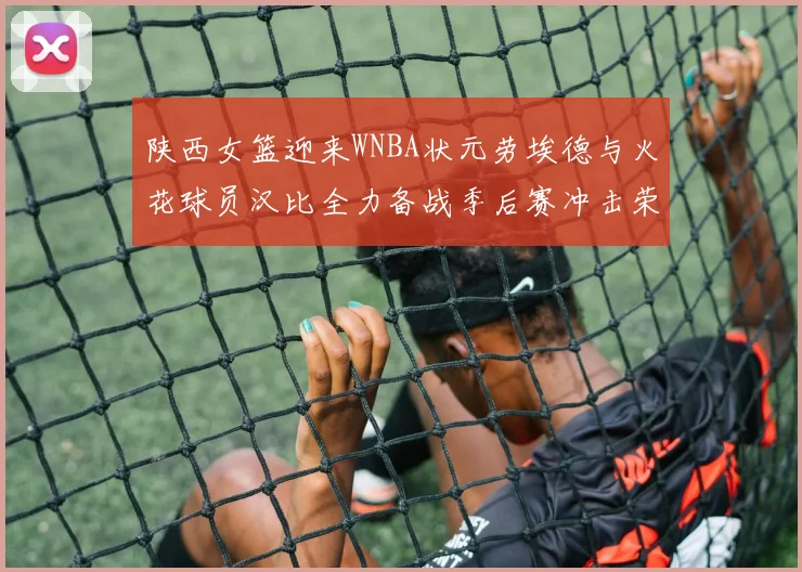 陕西女篮迎来WNBA状元劳埃德与火花球员汉比全力备战季后赛冲击荣耀
