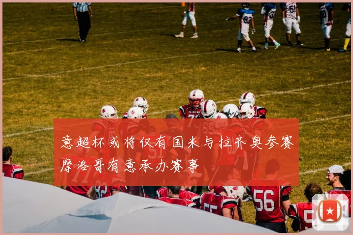 意超杯或将仅有国米与拉齐奥参赛摩洛哥有意承办赛事