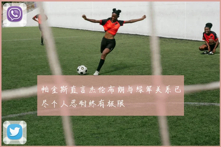 帕金斯直言杰伦布朗与绿军关系已尽个人忍耐终有极限