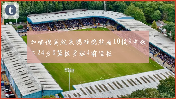加福德高效表现难挽败局10投9中砍下24分8篮板贡献4前场板