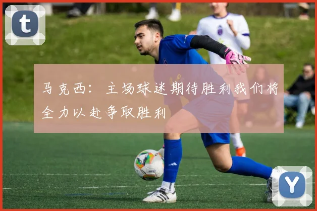 马克西：主场球迷期待胜利我们将全力以赴争取胜利