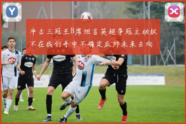 冲击三冠王B席坦言英超争冠主动权不在我们手中不确定瓜帅未来去向