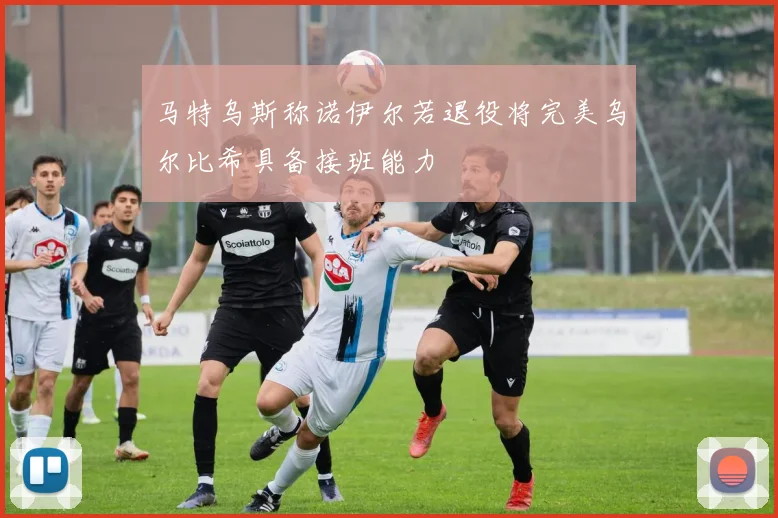 马特乌斯称诺伊尔若退役将完美乌尔比希具备接班能力