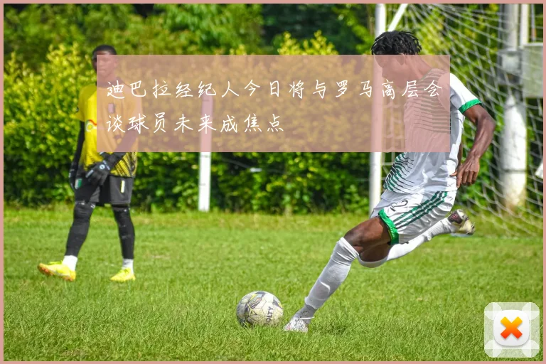 迪巴拉经纪人今日将与罗马高层会谈球员未来成焦点