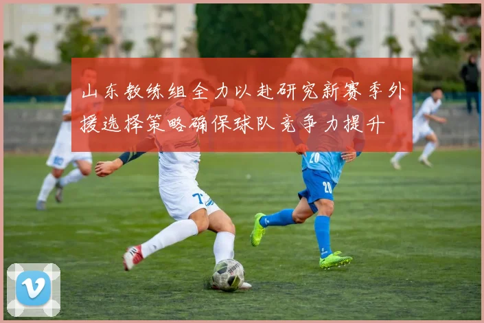 山东教练组全力以赴研究新赛季外援选择策略确保球队竞争力提升