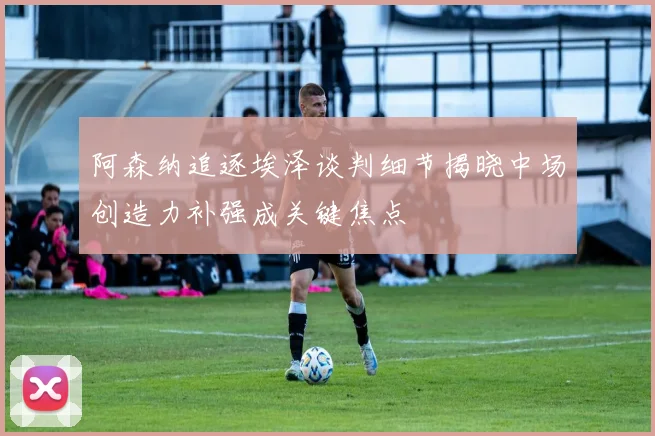 阿森纳追逐埃泽谈判细节揭晓中场创造力补强成关键焦点